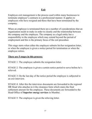 57
Exit
Employee exit management is the process used within many businesses to
terminate employee’s contracts in a professional manner. It applies to
employees who have resigned and those that have been terminated by the
company.
When an employee is terminated there are a number of considerations that an
organization needs to make in order to cleanly end the relationship between
the company and the employee. The company as a legal entity has a
responsibility to the employee which may extend beyond the period of
employment and this is the primary focus of the exit procedure.
This stage starts when either the employee submits his/her resignation letter,
or when the employee is given a notice period for termination or when the
employee retires.
There are 5 stages in this process:
STAGE 1: The employee submits the resignation letter.
STAGE 2: The employee is given a certain notice period to serve before he’s
relieved.
STAGE 3: On the last day of the notice period the employee is subjected to
an exit interview.
STAGE 4: After this the interviews documents are forwarded to the regional
HR Head who attaches to it the clearance form which states the final
settlement amount for the employee. These documents are forwarded to the
Head Office of Superior energy services in Mumbai.
STAGE 5: The employee is given the relieving letter.
 