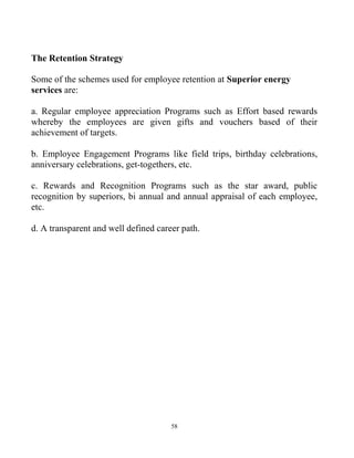 58
The Retention Strategy
Some of the schemes used for employee retention at Superior energy
services are:
a. Regular employee appreciation Programs such as Effort based rewards
whereby the employees are given gifts and vouchers based of their
achievement of targets.
b. Employee Engagement Programs like field trips, birthday celebrations,
anniversary celebrations, get-togethers, etc.
c. Rewards and Recognition Programs such as the star award, public
recognition by superiors, bi annual and annual appraisal of each employee,
etc.
d. A transparent and well defined career path.
 