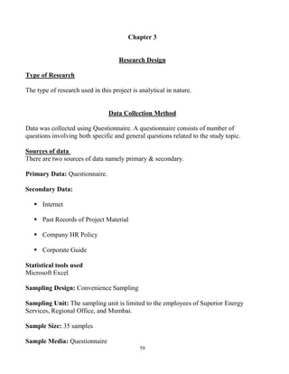 59
Chapter 3
Research Design
Type of Research
The type of research used in this project is analytical in nature.
Data Collection Method
Data was collected using Questionnaire. A questionnaire consists of number of
questions involving both specific and general questions related to the study topic.
Sources of data
There are two sources of data namely primary & secondary.
Primary Data: Questionnaire.
Secondary Data:
 Internet
 Past Records of Project Material
 Company HR Policy
 Corporate Guide
Statistical tools used
Microsoft Excel
Sampling Design: Convenience Sampling
Sampling Unit: The sampling unit is limited to the employees of Superior Energy
Services, Regional Office, and Mumbai.
Sample Size: 35 samples
Sample Media: Questionnaire
 