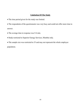 60
Limitation Of The Study
 The time period given for the study was limited.
 The respondents of the questionnaire was very busy and could not offer more time to
answer.
 The average time to response was 5-6 min.
 Study restricted to Superior Energy Services, Mumbai only.
 The sample size was restricted to 35 and may not represent the whole employee
population.
 