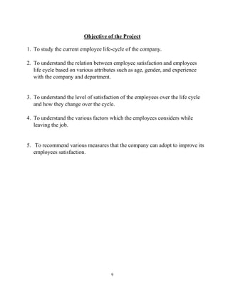 9
Objective of the Project
1. To study the current employee life-cycle of the company.
2. To understand the relation between employee satisfaction and employees
life cycle based on various attributes such as age, gender, and experience
with the company and department.
3. To understand the level of satisfaction of the employees over the life cycle
and how they change over the cycle.
4. To understand the various factors which the employees considers while
leaving the job.
5. To recommend various measures that the company can adopt to improve its
employees satisfaction.
 