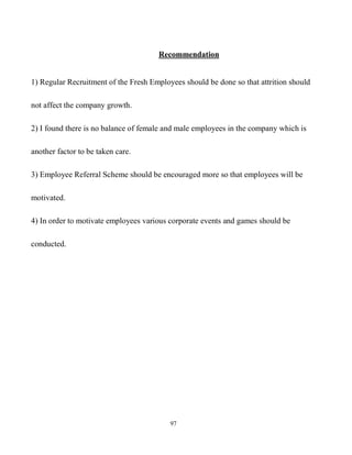 97
Recommendation
1) Regular Recruitment of the Fresh Employees should be done so that attrition should
not affect the company growth.
2) I found there is no balance of female and male employees in the company which is
another factor to be taken care.
3) Employee Referral Scheme should be encouraged more so that employees will be
motivated.
4) In order to motivate employees various corporate events and games should be
conducted.
 