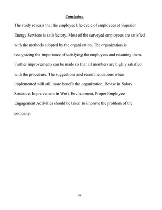 98
Conclusion
The study reveals that the employee life-cycle of employees at Superior
Energy Services is satisfactory. Most of the surveyed employees are satisfied
with the methods adopted by the organization. The organization is
recognizing the importance of satisfying the employees and retaining them.
Further improvements can be made so that all members are highly satisfied
with the procedure. The suggestions and recommendations when
implemented will still more benefit the organization. Revise in Salary
Structure, Improvement in Work Environment, Proper Employee
Engagement Activities should be taken to improve the problem of the
company.
 