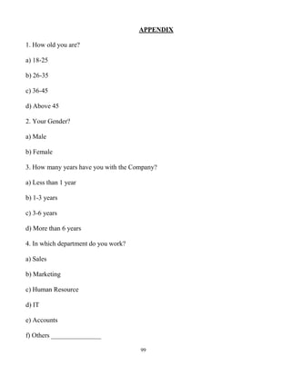 99
APPENDIX
1. How old you are?
a) 18-25
b) 26-35
c) 36-45
d) Above 45
2. Your Gender?
a) Male
b) Female
3. How many years have you with the Company?
a) Less than 1 year
b) 1-3 years
c) 3-6 years
d) More than 6 years
4. In which department do you work?
a) Sales
b) Marketing
c) Human Resource
d) IT
e) Accounts
f) Others _______________
 