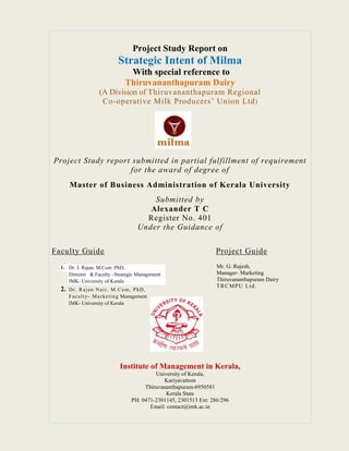 Project Study Report on
Strategic Intent of Milma
With special reference to
Thiruvananthapuram Dairy
(A Division of Thiruvananthapuram Regional
Co-operative Milk Producers’ Union Ltd)
Project Study report submitted in partial fulfillment of requirement
for the award of degree of
Master of Business Administration of Kerala University
Submitted by
Alexander T C
Register No. 401
Under the Guidance of
Faculty Guide Project Guide
Institute of Management in Kerala,
University of Kerala,
Kariyavattom
Thiruvananthapuram-6950581
Kerala State
PH: 0471-2301145, 2301513 Ext: 286/296
Email: contact@imk.ac.in
1. Dr. J. Rajan. M.Com .PhD,
Director & Faculty –Strategic Management
IMK- University of Kerala
2. Dr. Rajan Nair, M.Com, PhD,
Faculty- Marketing Management
IMK- University of Kerala
Mr. G. Rajesh,
Manager- Marketing
Thiruvananthapuram Dairy
TRCMPU Ltd.
 