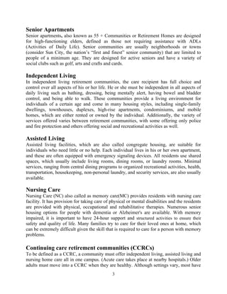 Senior Apartments
Senior apartments, also known as 55 + Communities or Retirement Homes are designed
for high-functioning elders, defined as those not requiring assistance with ADLs
(Activities of Daily Life). Senior communities are usually neighborhoods or towns
(consider Sun City, the nation’s “first and finest” senior community) that are limited to
people of a minimum age. They are designed for active seniors and have a variety of
social clubs such as golf, arts and crafts and cards.
Independent Living
In independent living retirement communities, the care recipient has full choice and
control over all aspects of his or her life. He or she must be independent in all aspects of
daily living such as bathing, dressing, being mentally alert, having bowel and bladder
control, and being able to walk. These communities provide a living environment for
individuals of a certain age and come in many housing styles, including single-family
dwellings, townhouses, duplexes, high-rise apartments, condominiums, and mobile
homes, which are either rented or owned by the individual. Additionally, the variety of
services offered varies between retirement communities, with some offering only police
and fire protection and others offering social and recreational activities as well.
Assisted Living
Assisted living facilities, which are also called congregate housing, are suitable for
individuals who need little or no help. Each individual lives in his or her own apartment,
and these are often equipped with emergency signaling devices. All residents use shared
spaces, which usually include living rooms, dining rooms, or laundry rooms. Minimal
services, ranging from central dining programs to organized recreational activities, health,
transportation, housekeeping, non-personal laundry, and security services, are also usually
available.
Nursing Care
Nursing Care (NC) also called as memory care(MC) provides residents with nursing care
facility. It has provision for taking care of physical or mental disabilities and the residents
are provided with physical, occupational and rehabilitative therapies. Numerous senior
housing options for people with dementia or Alzheimer's are available. With memory
impaired, it is important to have 24-hour support and structured activities to ensure their
safety and quality of life. Many families try to care for their loved ones at home, which
can be extremely difficult given the skill that is required to care for a person with memory
problems.
Continuing care retirement communities (CCRCs)
To be defined as a CCRC, a community must offer independent living, assisted living and
nursing home care all in one campus. (Acute care takes place at nearby hospitals.) Older
adults must move into a CCRC when they are healthy. Although settings vary, most have
3
 