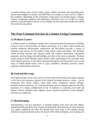 a common dining room, activity centers, gyms, outdoor recreation and swimming pools.
Social events happen on campus, and often there are outings to events, such as a night at
the symphony. Depending on the community, living spaces can include houses, cottages,
clusters, townhouses, duplexes and apartments. Choosing to live in a CCRC is a costly
endeavor, and individuals with low or even middle incomes and assets usually can't afford
this senior housing option.
The Four Common Services in a Senior Living Community
A) Wellness Centre:
A wellness center is a building or facility that is devoted towards the promotion of healthy
living as well as the prevention of illness and disease. It is a place where mental and
medical healthcare professionals, nutritionists and life-coaches provide a variety of
treatments and services for the health of their clients' minds and bodies. The Wellness
Center provides accurate and relevant health and wellness information, educational
programs, and knowledge and skill-building activities to the senior community. Wellness
centers promote health through fitness, dietary needs, psychological aid, and other more
direct medical practices. It also offers educational programs and classes that cover a wide
range of health-related topics, such as yoga, meditation, breathing exercises, fitness
programs, medical advice and more.
B) Food and Beverage
Food and beverage service is the service of food made in the kitchen and drinks prepared
in the bar to the customers (guests) at the food & beverage premises, which can be
restaurants, bars, hotels, airlines, cruise ships, trains, companies, schools, colleges,
hospitals, prisons, takeaway, etc. Food and beverage service managers supervise the daily
operations of a dining establishment or bar. In addition to overseeing wait staff and
kitchen workers, managers order supplies, ensure customer satisfaction, create schedules,
and train new employees.
C) Housekeeping
Housekeeping is not just cleanliness. It includes keeping work areas neat and orderly;
maintaining halls and floors free of slip and trip hazards; and removing of waste materials
(e.g., paper, cardboard) and other fire hazards from work areas. It also requires paying
attention to important details such as the layout of the whole workplace, aisle marking, the
4
 