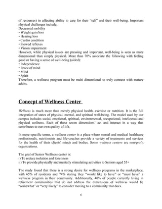 of resources) in affecting ability to care for their “self” and their well-being. Important
physical challenges include:
Decreased mobility
• Weight gain/loss
• Hearing loss
• Cardio condition
• Slowed reflexes
• Vision impairment
However, while physical issues are pressing and important, well-being is seen as more
dimensional than simply physical. More than 70% associate the following with feeling
good or having a sense of well-being (aided):
• Independence
• Peace of mind
• Mind
• Spirit
Therefore, a wellness program must be multi-dimensional to truly connect with mature
adults.
Concept of Wellness Center
Wellness is much more than merely physical health, exercise or nutrition. It is the full
integration of states of physical, mental, and spiritual well-being. The model used by our
campus includes social, emotional, spiritual, environmental, occupational, intellectual and
physical wellness. Each of these seven dimensions’ act and interact in a way that
contributes to our own quality of life.
In more specific terms, a wellness center is a place where mental and medical healthcare
professionals, nutritionists and life-coaches provide a variety of treatments and services
for the health of their clients' minds and bodies. Some wellness centers are non-profit
organizations.
The goal of Senior Wellness center is:
i) To reduce isolation and loneliness
ii) To provide physically and mentally stimulating activities to Seniors aged 55+
The study found that there is a strong desire for wellness programs in the marketplace,
with 65% of residents and 74% stating they “would like to have” or “must have” a
wellness program in their community. Additionally, 40% of people currently living in
retirement communities that do not address the dimensions of wellness would be
“somewhat” or “very likely” to consider moving to a community that does.
6
 