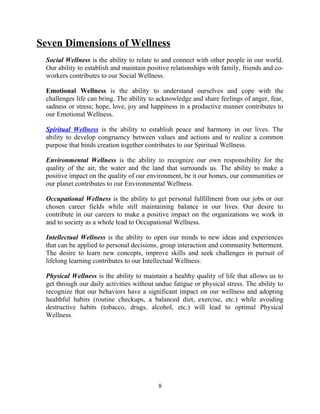 Seven Dimensions of Wellness
Social Wellness is the ability to relate to and connect with other people in our world.
Our ability to establish and maintain positive relationships with family, friends and co-
workers contributes to our Social Wellness.
Emotional Wellness is the ability to understand ourselves and cope with the
challenges life can bring. The ability to acknowledge and share feelings of anger, fear,
sadness or stress; hope, love, joy and happiness in a productive manner contributes to
our Emotional Wellness.
Spiritual Wellness is the ability to establish peace and harmony in our lives. The
ability to develop congruency between values and actions and to realize a common
purpose that binds creation together contributes to our Spiritual Wellness.
Environmental Wellness is the ability to recognize our own responsibility for the
quality of the air, the water and the land that surrounds us. The ability to make a
positive impact on the quality of our environment, be it our homes, our communities or
our planet contributes to our Environmental Wellness.
Occupational Wellness is the ability to get personal fulfillment from our jobs or our
chosen career fields while still maintaining balance in our lives. Our desire to
contribute in our careers to make a positive impact on the organizations we work in
and to society as a whole lead to Occupational Wellness.
Intellectual Wellness is the ability to open our minds to new ideas and experiences
that can be applied to personal decisions, group interaction and community betterment.
The desire to learn new concepts, improve skills and seek challenges in pursuit of
lifelong learning contributes to our Intellectual Wellness.
Physical Wellness is the ability to maintain a healthy quality of life that allows us to
get through our daily activities without undue fatigue or physical stress. The ability to
recognize that our behaviors have a significant impact on our wellness and adopting
healthful habits (routine checkups, a balanced diet, exercise, etc.) while avoiding
destructive habits (tobacco, drugs, alcohol, etc.) will lead to optimal Physical
Wellness.
8
 