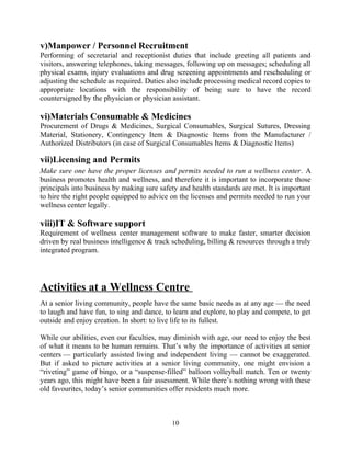 v)Manpower / Personnel Recruitment
Performing of secretarial and receptionist duties that include greeting all patients and
visitors, answering telephones, taking messages, following up on messages; scheduling all
physical exams, injury evaluations and drug screening appointments and rescheduling or
adjusting the schedule as required. Duties also include processing medical record copies to
appropriate locations with the responsibility of being sure to have the record
countersigned by the physician or physician assistant.
vi)Materials Consumable & Medicines
Procurement of Drugs & Medicines, Surgical Consumables, Surgical Sutures, Dressing
Material, Stationery, Contingency Item & Diagnostic Items from the Manufacturer /
Authorized Distributors (in case of Surgical Consumables Items & Diagnostic Items)
vii)Licensing and Permits
Make sure one have the proper licenses and permits needed to run a wellness center. A
business promotes health and wellness, and therefore it is important to incorporate those
principals into business by making sure safety and health standards are met. It is important
to hire the right people equipped to advice on the licenses and permits needed to run your
wellness center legally.
viii)IT & Software support
Requirement of wellness center management software to make faster, smarter decision
driven by real business intelligence & track scheduling, billing & resources through a truly
integrated program.
Activities at a Wellness Centre
At a senior living community, people have the same basic needs as at any age — the need
to laugh and have fun, to sing and dance, to learn and explore, to play and compete, to get
outside and enjoy creation. In short: to live life to its fullest.
While our abilities, even our faculties, may diminish with age, our need to enjoy the best
of what it means to be human remains. That’s why the importance of activities at senior
centers — particularly assisted living and independent living — cannot be exaggerated.
But if asked to picture activities at a senior living community, one might envision a
“riveting” game of bingo, or a “suspense-filled” balloon volleyball match. Ten or twenty
years ago, this might have been a fair assessment. While there’s nothing wrong with these
old favourites, today’s senior communities offer residents much more.
10
 