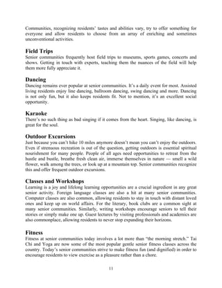 Communities, recognizing residents’ tastes and abilities vary, try to offer something for
everyone and allow residents to choose from an array of enriching and sometimes
unconventional activities.
Field Trips
Senior communities frequently host field trips to museums, sports games, concerts and
shows. Getting in touch with experts, teaching them the nuances of the field will help
them more fully appreciate it.
Dancing
Dancing remains ever popular at senior communities. It’s a daily event for most. Assisted
living residents enjoy line dancing, ballroom dancing, swing dancing and more. Dancing
is not only fun, but it also keeps residents fit. Not to mention, it’s an excellent social
opportunity.
Karaoke
There’s no such thing as bad singing if it comes from the heart. Singing, like dancing, is
great for the soul.
Outdoor Excursions
Just because you can’t hike 10 miles anymore doesn’t mean you can’t enjoy the outdoors.
Even if strenuous recreation is out of the question, getting outdoors is essential spiritual
nourishment for many people. People of all ages need opportunities to retreat from the
hustle and bustle, breathe fresh clean air, immerse themselves in nature — smell a wild
flower, walk among the trees, or look up at a mountain top. Senior communities recognize
this and offer frequent outdoor excursions.
Classes and Workshops
Learning is a joy and lifelong learning opportunities are a crucial ingredient in any great
senior activity. Foreign language classes are also a hit at many senior communities.
Computer classes are also common, allowing residents to stay in touch with distant loved
ones and keep up on world affairs. For the literary, book clubs are a common sight at
many senior communities. Similarly, writing workshops encourage seniors to tell their
stories or simply make one up. Guest lectures by visiting professionals and academics are
also commonplace, allowing residents to never stop expanding their horizons.
Fitness
Fitness at senior communities today involves a lot more than “the morning stretch.” Tai
Chi and Yoga are now some of the most popular gentle senior fitness classes across the
country. Today’s senior communities strive to make fitness fun (and dignified) in order to
encourage residents to view exercise as a pleasure rather than a chore.
11
 