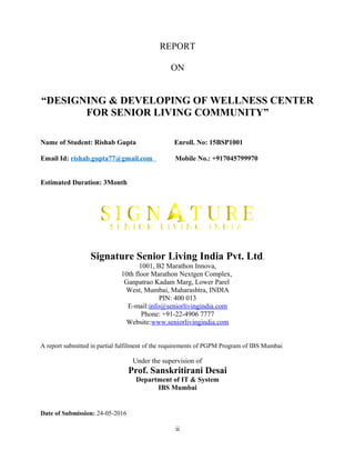 REPORT
ON
“DESIGNING & DEVELOPING OF WELLNESS CENTER
FOR SENIOR LIVING COMMUNITY”
Name of Student: Rishab Gupta Enroll. No: 15BSP1001
Email Id: rishab.gupta77@gmail.com Mobile No.: +917045799970
Estimated Duration: 3Month
Signature Senior Living India Pvt. Ltd.
1001, B2 Marathon Innova,
10th floor Marathon Nextgen Complex,
Ganpatrao Kadam Marg, Lower Parel
West, Mumbai, Maharashtra, INDIA
PIN: 400 013
E-mail:info@seniorlivingindia.com
Phone: +91-22-4906 7777
Website:www.seniorlivingindia.com
A report submitted in partial fulfilment of the requirements of PGPM Program of IBS Mumbai
Under the supervision of
Prof. Sanskritirani Desai
Department of IT & System
IBS Mumbai
Date of Submission: 24-05-2016
ii
 