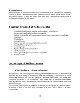 Entertainment
Entertainment is a mainstay of most senior communities. Live entertainment frequently
offered by senior communities includes stand-up comedy, opera, bands, drama groups,
and visiting choirs. If song and dance isn’t your thing communities can even host a
pedigree dog show for their residents.
Facilities Provided at wellness center
• Neurological, orthopaedic, cardiac, and pulmonary rehabilitation
• Strength and coordination, and strength training
• Various therapies for pain management, incontinence, muscle atrophy, and other
conditions
• Speech therapy
• Massage therapy
• Balance and gait assessment/fall-risk assessment
• Individual fitness programs
• Exercise groups
• Aquatic therapy and water aerobics
• Health education
• Senior spas with specialized wellness equipment
• Medical facility
Advantages of Wellness center
i. Contribution to resident satisfaction
Residents who are active, physically able to participate and connected to staff and other
residents are more likely to be satisfied with the community. Satisfaction is a factor
influencing turnover that can be controlled. Resident satisfactions also bring new
customers. According to The Independent Living Report, 64% of residents learned about
their independent living community by word of mouth,18 which reinforces the value of a
satisfied customer.
The wellness program was an important reason for the satisfaction of current residents,
according to 88% of the staff who responded to a survey of 61 CCRCs. At these
communities:
12
 
