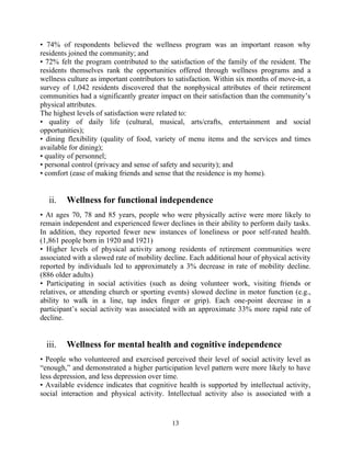 • 74% of respondents believed the wellness program was an important reason why
residents joined the community; and
• 72% felt the program contributed to the satisfaction of the family of the resident. The
residents themselves rank the opportunities offered through wellness programs and a
wellness culture as important contributors to satisfaction. Within six months of move-in, a
survey of 1,042 residents discovered that the nonphysical attributes of their retirement
communities had a significantly greater impact on their satisfaction than the community’s
physical attributes.
The highest levels of satisfaction were related to:
• quality of daily life (cultural, musical, arts/crafts, entertainment and social
opportunities);
• dining flexibility (quality of food, variety of menu items and the services and times
available for dining);
• quality of personnel;
• personal control (privacy and sense of safety and security); and
• comfort (ease of making friends and sense that the residence is my home).
ii. Wellness for functional independence
• At ages 70, 78 and 85 years, people who were physically active were more likely to
remain independent and experienced fewer declines in their ability to perform daily tasks.
In addition, they reported fewer new instances of loneliness or poor self-rated health.
(1,861 people born in 1920 and 1921)
• Higher levels of physical activity among residents of retirement communities were
associated with a slowed rate of mobility decline. Each additional hour of physical activity
reported by individuals led to approximately a 3% decrease in rate of mobility decline.
(886 older adults)
• Participating in social activities (such as doing volunteer work, visiting friends or
relatives, or attending church or sporting events) slowed decline in motor function (e.g.,
ability to walk in a line, tap index finger or grip). Each one-point decrease in a
participant’s social activity was associated with an approximate 33% more rapid rate of
decline.
iii. Wellness for mental health and cognitive independence
• People who volunteered and exercised perceived their level of social activity level as
“enough,” and demonstrated a higher participation level pattern were more likely to have
less depression, and less depression over time.
• Available evidence indicates that cognitive health is supported by intellectual activity,
social interaction and physical activity. Intellectual activity also is associated with a
13
 