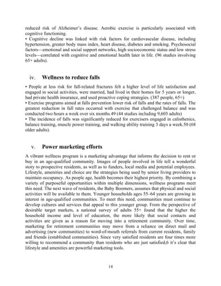 reduced risk of Alzheimer’s disease. Aerobic exercise is particularly associated with
cognitive functioning.
• Cognitive decline was linked with risk factors for cardiovascular disease, including
hypertension, greater body mass index, heart disease, diabetes and smoking. Psychosocial
factors—emotional and social support networks, high socioeconomic status and low stress
levels—correlated with cognitive and emotional health later in life. (96 studies involving
65+ adults).
iv. Wellness to reduce falls
• People at less risk for fall-related fractures felt a higher level of life satisfaction and
engaged in social activities, were married, had lived in their homes for 5 years or longer,
had private health insurance, and used proactive coping strategies. (387 people, 65+)
• Exercise programs aimed at falls prevention lower risk of falls and the rates of falls. The
greatest reduction in fall rates occurred with exercise that challenged balance and was
conducted two hours a week over six months.49 (44 studies including 9,603 adults)
• The incidence of falls was significantly reduced for exercisers engaged in calisthenics,
balance training, muscle power training, and walking ability training 3 days a week.50 (68
older adults).
v. Power marketing efforts
A vibrant wellness program is a marketing advantage that informs the decision to rent or
buy in an age-qualified community. Images of people involved in life tell a wonderful
story to prospective residents, as well as to funders, local media and potential employees.
Lifestyle, amenities and choice are the strategies being used by senior living providers to
maintain occupancy. As people age, health becomes their highest priority. By combining a
variety of purposeful opportunities within multiple dimensions, wellness programs meet
this need. The next wave of residents, the Baby Boomers, assumes that physical and social
activities will be available to them. Younger households ages 55–64 years are growing in
interest in age-qualified communities. To meet this need, communities must continue to
develop cultures and services that appeal to this younger group. From the perspective of
desirable target markets, a national survey of adults 55+ found that the higher the
household income and level of education, the more likely that social contacts and
activities are given as a reason for moving into a retirement community. Over time,
marketing for retirement communities may move from a reliance on direct mail and
advertising (new communities) to word-of-mouth referrals from current residents, family
and friends (established communities). Since very satisfied residents are four times more
willing to recommend a community than residents who are just satisfied,6 it’s clear that
lifestyle and amenities are powerful marketing tools.
14
 