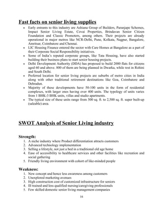 Fast facts on senior living supplies
• Early entrants to this industry are Ashiana Group of Builders, Paranjape Schemes,
Impact Senior Living Estate, Covai Properties, Brindavan Senior Citizen
Foundation and Classic Promoters, among others. Their projects are already
operational in major metros like NCR-Delhi, Pune, Kolkata, Nagpur, Bangalore,
Amritsar, Coimbatore and Chennai.
• LIC Housing Finance entered the sector with Care Homes at Bangalore as a part of
their Corporate Social Responsibility initiatives.
• Some of India’s reputed corporate groups, like Tata Housing, have also started
building their business plans to start senior housing projects.
• Delhi Development Authority (DDA) has proposed to build 2000 flats for citizens
aged 60 and above. 800 of them are being planned in Dwarka, while rest in Rohini
and South Delhi.
• Preferred location for senior living projects are suburbs of metro cities in India
along with other traditional retirement destinations like Goa, Coimbatore and
Dehradun.
• Majority of these developments have 50-100 units in the form of residential
complexes, with larger ones having over 400 units. The typology of units varies
from 1 BHK-3 BHK units, villas and studio apartments.
• The typical size of these units range from 500 sq. ft. to 2,500 sq. ft. super built-up
(saleable) area.
SWOT Analysis of Senior Living industry
Strength:
1. A niche industry where Product differentiation attracts customers
2. Advanced technology implementation
3. Selling a lifestyle, not just a bed in a traditional old age home
4. Ease of accessibility to healthcare services and other facilities like recreation and
social gathering
5. Friendly living environment with cohort of like-minded people
Weakness:
1. New concept and hence less awareness among customers
2. Unexplored marketing avenues
3. High construction cost of customized infrastructure for seniors
4. Ill trained and less qualified nursing/caregiving professionals
5. Few skilled domestic senior living management companies
16
 