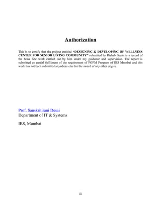 Authorization
This is to certify that the project entitled “DESIGNING & DEVELOPING OF WELLNESS
CENTER FOR SENIOR LIVING COMMUNITY” submitted by Rishab Gupta is a record of
the bona fide work carried out by him under my guidance and supervision. The report is
submitted as partial fulfilment of the requirement of PGPM Program of IBS Mumbai and this
work has not been submitted anywhere else for the award of any other degree.
Prof. Sanskritirani Desai
Department of IT & Systems
IBS, Mumbai
iii
 