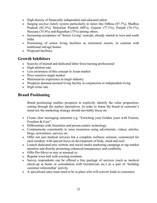 • High density of financially independent and educated elders
• Surging nuclear family system particularly in states like Odhisa (87.7%), Madhya
Pradesh (82.3%), Himachal Pradesh (80%), Gujarat (77.1%), Punjab (76.1%),
Haryana (75.4%) and Rajasthan (75%) among others.
• Increasing acceptance of ‘Senior Living’ concept, already started in west and south
India
• Positioning of senior living facilities as retirement resorts, in contrast with
traditional old-age homes
• Proposed facilities:
Growth Inhibitors
• Scarcity of trained and dedicated labor force/nursing professional
• High attrition rate
• Less awareness of this concept in Asian market
• Price sensitive target market
• Minimum/no experience in target industry
• Prospects demand assisted living facility in conjunction to independent living
• High crime rate.
Brand Positioning
Brand positioning enables prospects to explicitly identify the value proposition,
cutting through the market alternatives. In order to frame the brand in customer’s
mind-set, the marketing strategy should inevitably focus on:
• Create clear messaging statement e.g. “Enriching your Golden years with Esteem,
Freedom & Care”.
• Differentiate with Amenities and person centric technology.
• Communicate consistently to raise awareness using advertorials, videos, articles,
blogs, newsletters, surveys etc.
• Offer not just medical services but a complete wellness solution, customized for
each resident, with special focus on development of body, mind and soul.
• Launch dedicated new website and social media marketing campaign to tap market
attention and thereby promoting enhanced transparency and credibility.
• Offer Pre-Move-in stay at nominal co
• Regular town hall with existing residents.
• Survey respondents can be offered a free package of services (such as medical
check-up at home or consultation with Geriatrician etc.) as a part of ‘building
customer relationship’ activity.
• A specialized sales team need to be in place who will convert leads to customers.
22
 