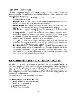 Tech-savvy Infrastructure
Technology doesn’t just simplify life - it makes us more efficient in our operations. For
senior housing, there are a plethora of tools that can help ensure seniors remain active and
engaged in their communities.
• Electronic Medical Records (EMRs) – enable immediate, electronic access to an
individual’s health record
• Electronic Point of Care – mobile devices used by caregivers to collect vital signs
whether the resident is in their room, a hallway, or lounge
• Remote Monitoring – passive monitoring of sensors helps caregivers proactively
manage chronic conditions and identify health changes among residents
• GPS Devices – wireless tracking devices alert caregivers to the location of a
resident that may be lost or in need of urgent care
• Mobility matters – New walkers come with sensor, brakes, automatic incline
management capabilities. Remote health-tracking systems also give seniors greater
freedom of movement by watching for falls and other negative events, thus
providing residents a greater opportunity to get out and about.
• TV Time – With senior-friendly adaptations like large-text subtitles and
specialized TV listening systems for those with hearing impairment, televisions in
common rooms can be a popular gathering place for residents.
• Resort Style Dialing – Ability to use a phone anywhere in your community and
dial another phone within the community with a simple extension, rather than
dialing a full phone number e.g. dial room number. Dialing a simple three or four-
digit number helps residents feel part of a unified community, which makes them
more comfortable and secure in their new home.
Senior Home in a Smart City – SMART HOMES
100 smart cities in India! The statement is enough to raise any eyebrows if we believe
Team Modi’s aspirations. This would not only strengthen urbanization but also improve
quality of life through extensive usage of Information & Communication Technology
(ICT) solutions. The ripple effects would be strong leading to decongestion from metro
cities, land pooling and thus planned infrastructure, and sustainable, energy-efficient and
economically strong localities.
An illustrative list of Smart Solutions is given below.
E-Governance and Citizen Services
1. Public Information, Grievance Redressal
2. Electronic Service Delivery
3. Citizen Engagement
4. Video Crime Monitoring
23
 