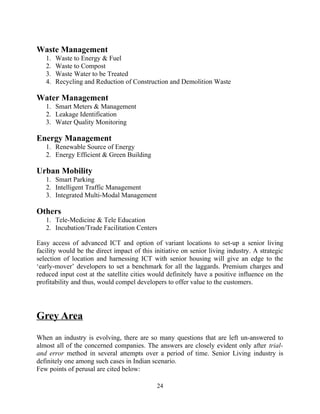Waste Management
1. Waste to Energy & Fuel
2. Waste to Compost
3. Waste Water to be Treated
4. Recycling and Reduction of Construction and Demolition Waste
Water Management
1. Smart Meters & Management
2. Leakage Identification
3. Water Quality Monitoring
Energy Management
1. Renewable Source of Energy
2. Energy Efficient & Green Building
Urban Mobility
1. Smart Parking
2. Intelligent Traffic Management
3. Integrated Multi-Modal Management
Others
1. Tele-Medicine & Tele Education
2. Incubation/Trade Facilitation Centers
Easy access of advanced ICT and option of variant locations to set-up a senior living
facility would be the direct impact of this initiative on senior living industry. A strategic
selection of location and harnessing ICT with senior housing will give an edge to the
‘early-mover’ developers to set a benchmark for all the laggards. Premium charges and
reduced input cost at the satellite cities would definitely have a positive influence on the
profitability and thus, would compel developers to offer value to the customers.
Grey Area
When an industry is evolving, there are so many questions that are left un-answered to
almost all of the concerned companies. The answers are closely evident only after trial-
and error method in several attempts over a period of time. Senior Living industry is
definitely one among such cases in Indian scenario.
Few points of perusal are cited below:
24
 