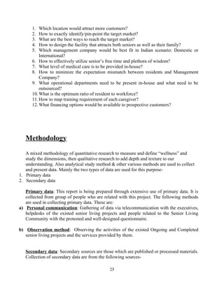 1. Which location would attract more customers?
2. How to exactly identify/pin-point the target market?
3. What are the best ways to reach the target market?
4. How to design the facility that attracts both seniors as well as their family?
5. Which management company would be best fit in Indian scenario: Domestic or
International?
6. How to effectively utilize senior’s free time and plethora of wisdom?
7. What level of medical care is to be provided in-house?
8. How to minimize the expectation mismatch between residents and Management
Company?
9. What operational departments need to be present in-house and what need to be
outsourced?
10.What is the optimum ratio of resident to workforce?
11.How to map training requirement of each caregiver?
12.What financing options would be available to prospective customers?
Methodology
A mixed methodology of quantitative research to measure and define “wellness” and
study the dimensions, then qualitative research to add depth and texture to our
understanding. Also analytical study method & other various methods are used to collect
and present data. Mainly the two types of data are used for this purpose-
1. Primary data
2. Secondary data
Primary data: This report is being prepared through extensive use of primary data. It is
collected from group of people who are related with this project. The following methods
are used in collecting primary data. These are:
a) Personal communication: Gathering of data via telecommunication with the executives,
helpdesks of the existed senior living projects and people related to the Senior Living
Community with the protested and well-designed questionnaire.
b) Observation method: Observing the activities of the existed Ongoing and Completed
senior living projects and the services provided by them.
Secondary data: Secondary sources are those which are published or processed materials.
Collection of secondary data are from the following sources-
25
 
