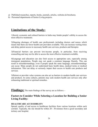 a) Published researches, reports, books, journals, articles, websites & brochures.
b) Personnel departments of Senior Living projects.
Limitations of the Study:
1)Social, economic and cultural barriers in India may hinder people’s ability to access the
most effective treatments.
2)Ongoing shortages of health care professionals including doctors and nurses which
means that there are fewer health care providers available. This can increase waiting times
and delay patient access to necessary health care services, products and therapies
3)Financial barriers can prevent low-income people, in particular, from receiving
counselling and may not be able to access the most effective treatment available.
4)Language and education can also limit access to appropriate care, especially among
immigrant populations. People may not speak a common language fluently. This can
result in misunderstandings, even if people speak the same language, misunderstandings
can occur. Many people do not understand basic health ideas, medical terms or medical
information. This can delay or seriously impair their access to health care products and
services.
5)Patient or provider value systems can also act as barriers to modern health care services
and products. In some cultures, patients may seek modern health care services only after
exhausting traditional or spiritual remedies.
Findings: The main findings of the survey are as follows: -
Factors to Consider While Selecting a Location for Building a Senior
Living Facility:
HEALTHCARE ACCESSIBILITY
Spread, quality of and access to healthcare facilities from various locations within each
corridor. Typically, the site should be within 20 - 30 minutes from a good secondary and
tertiary care hospital.
26
 