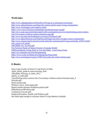 WebLinks:
http://www.culpepperplace.net/benefits-of-living-in-a-retirement-community/
http://www.aplaceformom.com/blog/why-seniors-prefer-senior-living-communities/
http://www.wesleyglen.com/wellness-center
https://www.icaa.cc/business/whitepapers/icaabusinesscase-wp.pdf
http://www.aarp.org/content/dam/aarp/livable-communities/act/civic/transforming-senior-centers-
into-21st-century-wellness-centers-louisiana-aarp.pdf
http://www.ipa.udel.edu/healthpolicy/srcenters/FactSheet1.pdf
http://www.aplaceformom.com/blog/beyond-bingo-activities-at-todays-senior-communities/
http://www.moneycontrol.com/news/real-estate/the-seniorassisted-living-sectorindia_853011.html?
utm_source=ref_article
64655RMC No. 38-2012.pdf
The Nutrition Needs of Senior Citizens | Everyday Health
NIHSeniorHealth: Eating Well As You Get Older - Limit Some Foods
https://en.wikipedia.org/wiki/Housekeeping
https://www.ccohs.ca/oshanswers/hsprograms/house.html
http://www.morningstar.in/posts/33863/real-estate-for-senior-citizens.aspx
E-Books:
Jones Lang Lasalle on Senior Living Sector in India.
Apfm_ebook_guide-to-senior-housing_final.
Affordable_Housing_in_India_2012.
elderly_in_india-pdf.
Transforming-senior-centers-into-21st-century-wellness-centers-louisiana-aarp_2.
SrGuide-pdf.
Senior-project-ppt.
Wellness survey white paper-pdf.
Report-stsailes-primary-healthcare-project-pdf.
MillerHistoryofWellness-pdf.
Limitation-to-access-pdf.
Outdoor Recreation, Health, and Wellness-pdf.
Has India aged enough to welcome Senior Living Industry-LinkedIn.
36
 