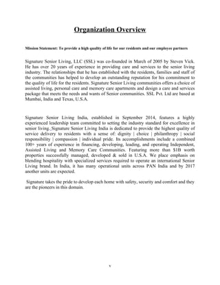 Organization Overview
Mission Statement: To provide a high quality of life for our residents and our employee partners
Signature Senior Living, LLC (SSL) was co-founded in March of 2005 by Steven Vick.
He has over 20 years of experience in providing care and services to the senior living
industry. The relationships that he has established with the residents, families and staff of
the communities has helped to develop an outstanding reputation for his commitment to
the quality of life for the residents. Signature Senior Living communities offers a choice of
assisted living, personal care and memory care apartments and design a care and services
package that meets the needs and wants of Senior communities. SSL Pvt. Ltd are based at
Mumbai, India and Texas, U.S.A.
Signature Senior Living India, established in September 2014, features a highly
experienced leadership team committed to setting the industry standard for excellence in
senior living. Signature Senior Living India is dedicated to provide the highest quality of
service delivery to residents with a sense of: dignity | choice | philanthropy | social
responsibility | compassion | individual pride. Its accomplishments include a combined
100+ years of experience in financing, developing, leading, and operating Independent,
Assisted Living and Memory Care Communities. Featuring more than $1B worth
properties successfully managed, developed & sold in U.S.A. We place emphasis on
blending hospitality with specialized services required to operate an international Senior
Living brand. In India, it has many operational units across PAN India and by 2017
another units are expected.
Signature takes the pride to develop each home with safety, security and comfort and they
are the pioneers in this domain.
v
 