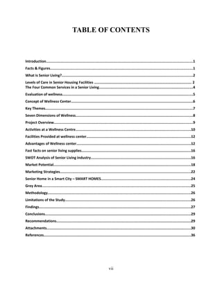 TABLE OF CONTENTS
Introduction...........................................................................................................................................1
Facts & Figures.......................................................................................................................................1
What is Senior Living?............................................................................................................................2
Levels of Care in Senior Housing Facilities …………………………………………………………………………………………. 2
The Four Common Services in a Senior Living.........................................................................................4
Evaluation of wellness............................................................................................................................5
Concept of Wellness Center....................................................................................................................6
Key Themes............................................................................................................................................7
Seven Dimensions of Wellness...............................................................................................................8
Project Overview....................................................................................................................................9
Activities at a Wellness Centre.............................................................................................................10
Facilities Provided at wellness center...................................................................................................12
Advantages of Wellness center............................................................................................................12
Fast facts on senior living supplies........................................................................................................16
SWOT Analysis of Senior Living industry...............................................................................................16
Market Potential..................................................................................................................................18
Marketing Strategies............................................................................................................................22
Senior Home in a Smart City – SMART HOMES.....................................................................................24
Grey Area.............................................................................................................................................25
Methodology........................................................................................................................................26
Limitations of the Study.......................................................................................................................26
Findings................................................................................................................................................27
Conclusions..........................................................................................................................................29
Recommendations................................................................................................................................29
Attachments.........................................................................................................................................30
References............................................................................................................................................36
vii
 
