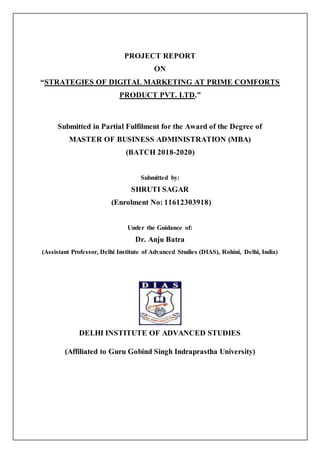 PROJECT REPORT
ON
“STRATEGIES OF DIGITAL MARKETING AT PRIME COMFORTS
PRODUCT PVT. LTD.”
Submitted in Partial Fulfilment for the Award of the Degree of
MASTER OF BUSINESS ADMINISTRATION (MBA)
(BATCH 2018-2020)
Submitted by:
SHRUTI SAGAR
(Enrolment No: 11612303918)
Under the Guidance of:
Dr. Anju Batra
(Assistant Professor, Delhi Institute of Advanced Studies (DIAS), Rohini, Delhi, India)
DELHI INSTITUTE OF ADVANCED STUDIES
(Affiliated to Guru Gobind Singh Indraprastha University)
 