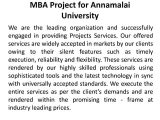 MBA Project for Annamalai
University
We are the leading organization and successfully
engaged in providing Projects Services. Our offered
services are widely accepted in markets by our clients
owing to their silent features such as timely
execution, reliability and flexibility. These services are
rendered by our highly skilled professionals using
sophisticated tools and the latest technology in sync
with universally accepted standards. We execute the
entire services as per the client’s demands and are
rendered within the promising time - frame at
industry leading prices.
 