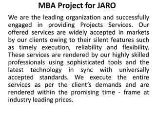 MBA Project for JARO
We are the leading organization and successfully
engaged in providing Projects Services. Our
offered services are widely accepted in markets
by our clients owing to their silent features such
as timely execution, reliability and flexibility.
These services are rendered by our highly skilled
professionals using sophisticated tools and the
latest technology in sync with universally
accepted standards. We execute the entire
services as per the client’s demands and are
rendered within the promising time - frame at
industry leading prices.
 