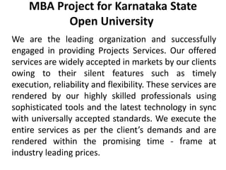 MBA Project for Karnataka State
Open University
We are the leading organization and successfully
engaged in providing Projects Services. Our offered
services are widely accepted in markets by our clients
owing to their silent features such as timely
execution, reliability and flexibility. These services are
rendered by our highly skilled professionals using
sophisticated tools and the latest technology in sync
with universally accepted standards. We execute the
entire services as per the client’s demands and are
rendered within the promising time - frame at
industry leading prices.
 