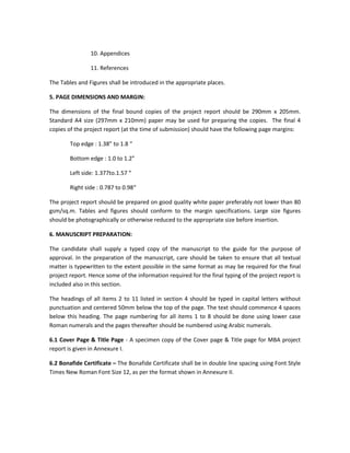 10. Appendices

                11. References

The Tables and Figures shall be introduced in the appropriate places.

5. PAGE DIMENSIONS AND MARGIN:

The dimensions of the final bound copies of the project report should be 290mm x 205mm.
Standard A4 size (297mm x 210mm) paper may be used for preparing the copies. The final 4
copies of the project report (at the time of submission) should have the following page margins:

        Top edge : 1.38” to 1.8 “

        Bottom edge : 1.0 to 1.2”

        Left side: 1.377to.1.57 “

        Right side : 0.787 to 0.98“

The project report should be prepared on good quality white paper preferably not lower than 80
gsm/sq.m. Tables and figures should conform to the margin specifications. Large size figures
should be photographically or otherwise reduced to the appropriate size before insertion.

6. MANUSCRIPT PREPARATION:

The candidate shall supply a typed copy of the manuscript to the guide for the purpose of
approval. In the preparation of the manuscript, care should be taken to ensure that all textual
matter is typewritten to the extent possible in the same format as may be required for the final
project report. Hence some of the information required for the final typing of the project report is
included also in this section.

The headings of all items 2 to 11 listed in section 4 should be typed in capital letters without
punctuation and centered 50mm below the top of the page. The text should commence 4 spaces
below this heading. The page numbering for all items 1 to 8 should be done using lower case
Roman numerals and the pages thereafter should be numbered using Arabic numerals.

6.1 Cover Page & Title Page - A specimen copy of the Cover page & Title page for MBA project
report is given in Annexure I.

6.2 Bonafide Certificate – The Bonafide Certificate shall be in double line spacing using Font Style
Times New Roman Font Size 12, as per the format shown in Annexure II.
 