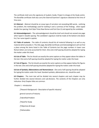 The certificate shall carry the signatures of student, Guide, Project In-charge at the Study centre.
The Bonafide certificate shall also carry the External Examiner’s signature obtained at the time of
Viva-voce.

6.3 Abstract - Abstract should be an essay type of narration not exceeding 600 words, outlining
the problem, the methodology used for tackling it and a summary of the findings, when typed
double line spacing, Font Style Times New Roman and Font Size 12 and signed by the candidate.

6.4 Acknowledgement – The acknowledgement should be brief and should not exceed one page
when typed in double spacing. The candidate’s signature shall be made at the bottom end above
his / her name typed in capitals.

6.5 Table of contents - The table of contents should list all material following it as well as any
material which precedes it. The title page, Bonafide Certificate and Acknowledgment will not find
a place among the items listed in the Table of Contents but the page numbers in lower case
Roman letters are to be accounted for them. One and a half spacing should be adopted for typing
the matter under this head.

6.6 List of Table - The list should use exactly the same captions as they appear above the tables in
the text. One and a half spacing should be adopted for typing the matter under this head.

6.7 List of Figures - The list should use exactly the same captions as they appear below the figures
in the text. One and a half spacing should be adopted for typing the matter under this head.

6.8 List of Symbols, Abbreviations and Nomenclature - One and a half spacing should be adopted
for typing the matter under this head. Standard symbols, abbreviations etc. should be used.

6.9 Chapters - The main text will be divided into several chapters and each chapter may be
further divided into several divisions and sub-divisions. The contents of the Chapters are only
indicative. Only Chapter titles are common.

Chapter 1 - Introduction

        ƒ Research Background – Description of specific industry/

        general scenario of industry

        ƒ Identified Problem

        ƒ Need for Study

        ƒ Objectives & Scope

        ƒ Deliverables
 