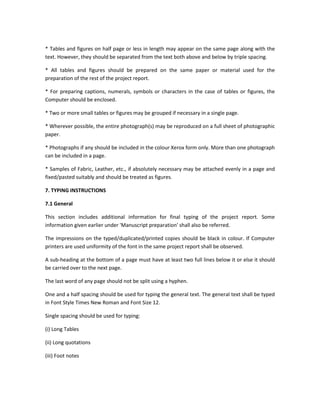 * Tables and figures on half page or less in length may appear on the same page along with the
text. However, they should be separated from the text both above and below by triple spacing.

* All tables and figures should be prepared on the same paper or material used for the
preparation of the rest of the project report.

* For preparing captions, numerals, symbols or characters in the case of tables or figures, the
Computer should be enclosed.

* Two or more small tables or figures may be grouped if necessary in a single page.

* Wherever possible, the entire photograph(s) may be reproduced on a full sheet of photographic
paper.

* Photographs if any should be included in the colour Xerox form only. More than one photograph
can be included in a page.

* Samples of Fabric, Leather, etc., if absolutely necessary may be attached evenly in a page and
fixed/pasted suitably and should be treated as figures.

7. TYPING INSTRUCTIONS

7.1 General

This section includes additional information for final typing of the project report. Some
information given earlier under 'Manuscript preparation' shall also be referred.

The impressions on the typed/duplicated/printed copies should be black in colour. If Computer
printers are used uniformity of the font in the same project report shall be observed.

A sub-heading at the bottom of a page must have at least two full lines below it or else it should
be carried over to the next page.

The last word of any page should not be split using a hyphen.

One and a half spacing should be used for typing the general text. The general text shall be typed
in Font Style Times New Roman and Font Size 12.

Single spacing should be used for typing:

(i) Long Tables

(ii) Long quotations

(iii) Foot notes
 