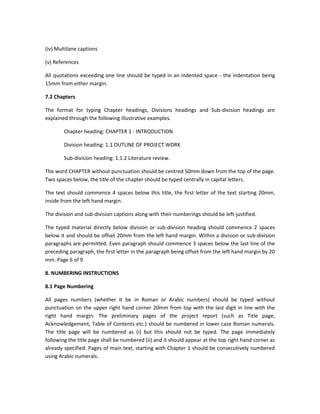 (iv) Multilane captions

(v) References

All quotations exceeding one line should be typed in an indented space - the indentation being
15mm from either margin.

7.2 Chapters

The format for typing Chapter headings, Divisions headings and Sub-division headings are
explained through the following illustrative examples.

        Chapter heading: CHAPTER 1 - INTRODUCTION

        Division heading: 1.1 OUTLINE OF PROJECT WORK

        Sub-division heading: 1.1.2 Literature review.

The word CHAPTER without punctuation should be centred 50mm down from the top of the page.
Two spaces below, the title of the chapter should be typed centrally in capital letters.

The text should commence 4 spaces below this title, the first letter of the text starting 20mm,
inside from the left hand margin.

The division and sub-division captions along with their numberings should be left-justified.

The typed material directly below division or sub-division heading should commence 2 spaces
below it and should be offset 20mm from the left hand margin. Within a division or sub-division
paragraphs are permitted. Even paragraph should commence 3 spaces below the last line of the
preceding paragraph, the first letter in the paragraph being offset from the left hand margin by 20
mm. Page 6 of 9

8. NUMBERING INSTRUCTIONS

8.1 Page Numbering

All pages numbers (whether it be in Roman or Arabic numbers) should be typed without
punctuation on the upper right hand corner 20mm from top with the last digit in line with the
right hand margin. The preliminary pages of the project report (such as Title page,
Acknowledgement, Table of Contents etc.) should be numbered in lower case Roman numerals.
The title page will be numbered as (i) but this should not be typed. The page immediately
following the title page shall be numbered (ii) and it should appear at the top right hand corner as
already specified. Pages of main text, starting with Chapter 1 should be consecutively numbered
using Arabic numerals.
 