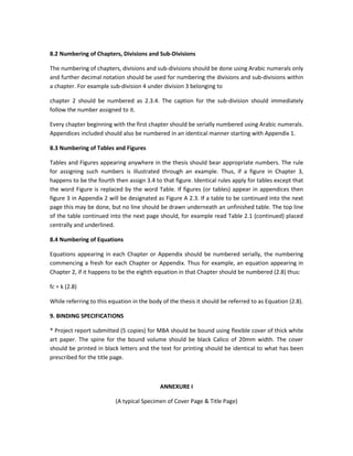 8.2 Numbering of Chapters, Divisions and Sub-Divisions

The numbering of chapters, divisions and sub-divisions should be done using Arabic numerals only
and further decimal notation should be used for numbering the divisions and sub-divisions within
a chapter. For example sub-division 4 under division 3 belonging to

chapter 2 should be numbered as 2.3.4. The caption for the sub-division should immediately
follow the number assigned to it.

Every chapter beginning with the first chapter should be serially numbered using Arabic numerals.
Appendices included should also be numbered in an identical manner starting with Appendix 1.

8.3 Numbering of Tables and Figures

Tables and Figures appearing anywhere in the thesis should bear appropriate numbers. The rule
for assigning such numbers is illustrated through an example. Thus, if a figure in Chapter 3,
happens to be the fourth then assign 3.4 to that figure. Identical rules apply for tables except that
the word Figure is replaced by the word Table. If figures (or tables) appear in appendices then
figure 3 in Appendix 2 will be designated as Figure A 2.3. If a table to be continued into the next
page this may be done, but no line should be drawn underneath an unfinished table. The top line
of the table continued into the next page should, for example read Table 2.1 (continued) placed
centrally and underlined.

8.4 Numbering of Equations

Equations appearing in each Chapter or Appendix should be numbered serially, the numbering
commencing a fresh for each Chapter or Appendix. Thus for example, an equation appearing in
Chapter 2, if it happens to be the eighth equation in that Chapter should be numbered (2.8) thus:

fc = k (2.8)

While referring to this equation in the body of the thesis it should be referred to as Equation (2.8).

9. BINDING SPECIFICATIONS

* Project report submitted (5 copies) for MBA should be bound using flexible cover of thick white
art paper. The spine for the bound volume should be black Calico of 20mm width. The cover
should be printed in black letters and the text for printing should be identical to what has been
prescribed for the title page.



                                            ANNEXURE I

                          (A typical Specimen of Cover Page & Title Page)
 