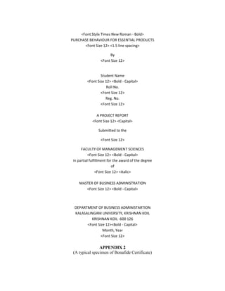 <Font Style Times New Roman - Bold>
PURCHASE BEHAVIOUR FOR ESSENTIAL PRODUCTS
       <Font Size 12> <1.5 line spacing>

                       By
                  <Font Size 12>


                 Student Name
         <Font Size 12> <Bold - Capital>
                     Roll No.
                 <Font Size 12>
                    Reg. No.
                 <Font Size 12>

               A PROJECT REPORT
             <Font Size 12> <Capital>

                 Submitted to the

                  <Font Size 12>

      FACULTY OF MANAGEMENT SCIENCES
           <Font Size 12> <Bold - Capital>
 in partial fulfillment for the award of the degree
                           of
                <Font Size 12> <Italic>

    MASTER OF BUSINESS ADMINISTRATION
       <Font Size 12> <Bold - Capital>



 DEPARTMENT OF BUSINESS ADMINISTARTION
 KALASALINGAM UNIVERSITY, KRISHNAN KOIL
         KRISHNAN KOIL -600 126
       <Font Size 12><Bold - Capital>
                Month, Year
               <Font Size 12>

                APPENDIX 2
 (A typical specimen of Bonafide Certificate)
 