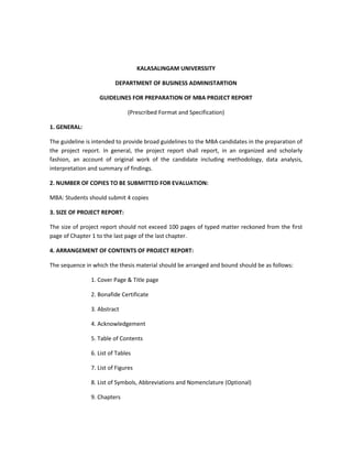 KALASALINGAM UNIVERSSITY

                         DEPARTMENT OF BUSINESS ADMINISTARTION

                   GUIDELINES FOR PREPARATION OF MBA PROJECT REPORT

                              (Prescribed Format and Specification)

1. GENERAL:

The guideline is intended to provide broad guidelines to the MBA candidates in the preparation of
the project report. In general, the project report shall report, in an organized and scholarly
fashion, an account of original work of the candidate including methodology, data analysis,
interpretation and summary of findings.

2. NUMBER OF COPIES TO BE SUBMITTED FOR EVALUATION:

MBA: Students should submit 4 copies

3. SIZE OF PROJECT REPORT:

The size of project report should not exceed 100 pages of typed matter reckoned from the first
page of Chapter 1 to the last page of the last chapter.

4. ARRANGEMENT OF CONTENTS OF PROJECT REPORT:

The sequence in which the thesis material should be arranged and bound should be as follows:

               1. Cover Page & Title page

               2. Bonafide Certificate

               3. Abstract

               4. Acknowledgement

               5. Table of Contents

               6. List of Tables

               7. List of Figures

               8. List of Symbols, Abbreviations and Nomenclature (Optional)

               9. Chapters
 