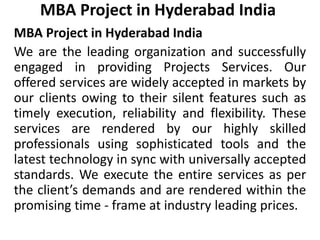 MBA Project in Hyderabad India
MBA Project in Hyderabad India
We are the leading organization and successfully
engaged in providing Projects Services. Our
offered services are widely accepted in markets by
our clients owing to their silent features such as
timely execution, reliability and flexibility. These
services are rendered by our highly skilled
professionals using sophisticated tools and the
latest technology in sync with universally accepted
standards. We execute the entire services as per
the client’s demands and are rendered within the
promising time - frame at industry leading prices.
 