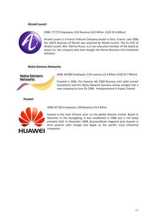 12 
Alcatel 
Lucent 
2008: 
77 
717 
Employees, 
EUR 
Revenue 
16,9 
Billion. 
[USD 
25.4 
Billion] 
Alcatel 
Lucent 
is 
a 
France 
Telecom 
Company 
based 
in 
Paris, 
France. 
Late 
2006 
the 
UMTS 
Business 
of 
Nortel 
was 
acquired 
by 
Alcatel 
Lucent. 
The 
Ex 
CEO 
of 
Alcatel 
Lucent, 
Mrs. 
Patricia 
Russo, 
is 
a 
non 
executive 
member 
of 
the 
board 
at 
Avaya 
Inc, 
the 
company 
who 
later 
bought 
the 
Nortel 
Business 
Unit 
Enterprise 
Solutions. 
Nokia 
Siemens 
Networks 
2008: 
60 
000 
Employees, 
EUR 
revenue 
15,3 
Billion 
[USD 
22.7 
Billion] 
Created 
in 
2006, 
the 
Siemens 
AG 
COM 
Business 
Unit 
(with 
certain 
exceptions) 
and 
the 
Nokia 
Network 
Business 
Group 
merged 
into 
a 
new 
company 
on 
June 
19, 
2006. 
Headquartered 
in 
Espoo, 
Finland. 
Huawei 
2008: 
87 
502 
Employees, 
USD 
Revenue 
23.3 
Billion 
Huawei 
is 
the 
main 
Chinese 
actor 
on 
the 
global 
telecom 
market. 
Based 
in 
Shenzhen 
in 
the 
Guangdong, 
it 
was 
established 
in 
1988 
and 
is 
still 
today 
privately 
held. 
In 
December 
2008, 
BusinessWeek 
magazine 
puts 
Huawei 
in 
third 
position 
after 
Google 
and 
Apple 
as 
the 
world’s 
most 
Influential 
companies. 
 