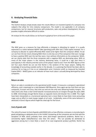 6. Analyzing 
Financial 
Data 
Method 
The 
DuPont 
Analysis 
simply 
breaks 
down 
the 
results 
(Return 
on 
Invested 
Capital) 
of 
a 
company 
into 
subparts 
that 
allow 
for 
intra 
industry 
comparisons. 
The 
model 
is 
not 
applicable 
in 
all 
company 
comparisons, 
but 
for 
classical 
structures 
with 
production, 
sales 
and 
product 
development, 
the 
tool 
provides 
insights 
otherwise 
difficult 
to 
realize. 
All 
analysis 
for 
the 
results 
below 
can 
be 
found 
in 
graphical 
form 
at 
the 
end 
of 
this 
paper. 
13 
ROIC 
The 
ROIC 
gives 
us 
a 
measure 
for 
how 
efficiently 
a 
company 
is 
allocating 
its 
capital. 
It 
is 
usually 
expressed 
as 
a 
ration 
between 
NOPAT 
(Net 
operating 
profit 
after 
tax) 
/ 
Total 
capital 
invested. 
For 
a 
company 
to 
allocate 
its 
capital 
efficiently 
ROIC 
needs 
to 
be 
higher 
than 
the 
company’s 
WACC. 
As 
we 
can 
see 
from 
the 
bar 
charts 
showing 
ROIC 
there 
is 
only 
two 
out 
of 
five 
companies 
that 
even 
manage 
to 
have 
a 
positive 
ROIC 
over 
the 
last 
four 
years. 
Even 
without 
information 
on 
the 
companies’ 
WACC, 
we 
can 
clearly 
state 
that 
the 
three 
companies 
with 
a 
negative 
ROIC 
are 
destroying 
value. 
With 
so 
many 
of 
the 
major 
players 
in 
the 
industry 
destroying 
value, 
it 
could 
be 
a 
sign 
that 
there 
is 
overcapacity 
in 
the 
industry 
and 
that 
some 
of 
the 
players 
need 
to 
exit. 
From 
the 
ROIC 
figures 
of 
the 
last 
four 
years 
Nortel 
we 
can 
see 
that 
Nortel 
is 
the 
weakest 
of 
the 
major 
players. 
Adding 
the 
knowledge 
of 
accounting 
scandals 
earlier 
in 
the 
decade, 
it 
is 
surprising 
that 
Nortel 
has 
been 
able 
to 
continue 
for 
as 
long 
as 
it 
has 
as 
an 
independent 
actor. 
Economic 
profit 
as 
measured 
by 
Invested 
Capital 
(ROIC 
– 
WACC) 
gives 
us 
an 
indicator 
of 
how 
much 
value 
is 
actually 
being 
destroyed 
by 
these 
companies. 
Return 
on 
sales 
Return 
on 
sales 
is 
considered 
as 
the 
operational 
profit 
margin. 
It 
measures 
a 
company’s 
operational 
efficiency, 
and 
is 
expressed 
as 
a 
ratio 
between 
EBIT/Revenue. 
Once 
again 
we 
see 
that 
there 
are 
two 
companies, 
Ericsson 
and 
Cisco, 
that 
stick 
out 
and 
are 
the 
only 
ones 
delivering 
healthy 
margins. 
The 
ratio 
charts 
also 
show 
a 
clear 
trend 
towards 
increased 
pressures 
on 
margins 
through 
the 
years 
2005 
to 
2008. 
Interestingly 
enough 
Nortel 
shows 
an 
opposite 
trend 
until 
disaster 
hits 
in 
2008. 
This 
might 
have 
been 
interpreted 
as 
a 
turnaround 
operation 
but 
is 
more 
likely 
to 
have 
been 
more 
accounting 
magic 
and 
an 
effort 
to 
meet 
margin 
targets 
at 
all 
costs. 
Incidentally, 
some 
of 
the 
same 
behavior 
is 
observed 
in 
Ciena’s 
figures 
which 
might 
be 
a 
bad 
sign 
for 
the 
future. 
Cost 
of 
goods 
sold 
The 
ratio 
of 
turnover 
to 
Cost 
of 
goods 
sold 
(COGS) 
tells 
us 
how 
effective 
a 
company 
is 
at 
producing 
its 
good 
and 
getting 
an 
adequate 
price 
in 
the 
market. 
Comparing 
all 
the 
companies 
we 
see 
that 
with 
the 
exception 
of 
NSN, 
which 
probably 
have 
some 
post-­‐merger 
operational 
problems, 
Nortel 
has 
a 
consistently 
higher 
COGS/Revenue 
ratio 
than 
the 
others. 
This 
can 
possibly 
be 
attributed 
to 
aggressive 
pricing 
but 
is 
most 
likely 
a 
result 
of 
an 
over-­‐engineered 
product 
portfolio. 
Nortel 
has 
 