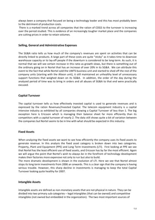 always 
been 
a 
company 
that 
focused 
on 
being 
a 
technology 
leader 
and 
this 
has 
most 
probably 
been 
to 
the 
detriment 
of 
production 
costs. 
There 
is 
a 
marked 
trend 
across 
all 
companies 
that 
the 
ration 
of 
COGS 
to 
the 
turnover 
is 
increasing 
over 
the 
period 
studied. 
This 
is 
evidence 
of 
an 
increasingly 
tougher 
market 
place 
and 
the 
companies 
are 
cutting 
prices 
in 
order 
to 
retain 
volumes. 
14 
Selling, 
General 
and 
Administrative 
Expenses 
The 
SG&A 
ratio 
tells 
us 
how 
much 
of 
the 
company’s 
revenues 
are 
spent 
on 
activities 
that 
can 
be 
directly 
linked 
to 
products. 
A 
large 
part 
of 
these 
costs 
are 
quite 
“sticky” 
as 
it 
takes 
time 
to 
downsize 
warehouse 
capacity 
or 
to 
lay-­‐off 
people 
if 
the 
downturn 
is 
considered 
to 
be 
long-­‐term. 
As 
such, 
it 
is 
normal 
that 
we 
will 
see 
certain 
increase 
in 
this 
ratio 
as 
growth 
slows, 
but 
there 
is 
something 
out 
of 
the 
ordinary 
going 
on 
in 
Nortel 
that 
has 
an 
increase 
of 
over 
20% 
in 
its 
SG&A. 
We 
can 
attribute 
this 
event 
to 
the 
fact 
that 
while 
Nortel 
sold 
the 
UMTS 
business 
unit 
and 
started 
to 
shed 
off 
the 
rest 
of 
the 
company 
units 
(starting 
with 
the 
Alteon 
unit), 
it 
still 
maintained 
an 
unhealthy 
level 
of 
unnecessary 
support 
functions 
that 
weighed 
down 
on 
its 
SG&A. 
In 
addition, 
the 
order 
of 
the 
day 
during 
the 
analyzed 
period 
of 
time 
was 
to 
bring 
in 
orders 
and 
all 
abuses 
of 
SG&A 
to 
that 
end 
were 
practically 
excused. 
Capital 
Turnover 
The 
capital 
turnover 
tells 
us 
how 
effectively 
invested 
capital 
is 
used 
to 
generate 
revenues 
and 
is 
expressed 
by 
the 
ration 
Revenues/Invested 
Capital. 
The 
telecom 
equipment 
industry 
is 
a 
capital 
intensive 
industry 
as 
exhibited 
by 
all 
companies 
showing 
a 
Capital 
Turnover 
of 
less 
than 
1. 
The 
big 
exception 
here 
is 
Ericsson 
which 
is 
managing 
their 
balance 
sheet 
far 
more 
efficiently 
than 
its 
competitors 
with 
a 
capital 
turnover 
of 
nearly 
2. 
The 
data 
still 
shows 
quite 
a 
bit 
of 
variation 
between 
the 
companies 
but 
Nortel 
seems 
to 
be 
in 
line 
with 
what 
should 
be 
expected 
in 
this 
industry. 
Fixed 
Assets 
When 
analyzing 
the 
fixed 
assets 
we 
want 
to 
see 
how 
efficiently 
the 
company 
uses 
its 
fixed 
assets 
to 
generate 
revenue. 
In 
this 
analysis 
the 
fixed 
asset 
category 
is 
broken 
down 
into 
two 
categories. 
Property, 
Plant 
and 
Equipment 
(PPE) 
and 
Long 
Term 
Investments 
(LTI). 
First 
looking 
at 
PPE 
we 
see 
that 
Nortel 
has 
the 
least 
efficient 
use 
of 
fixed 
assets, 
and 
Ericsson 
has 
by 
far 
the 
most 
efficient. 
Again 
we 
will 
argue 
the 
point 
that 
Nortel’s 
wish 
to 
always 
be 
in 
the 
forefront 
of 
technology 
development 
makes 
their 
factories 
more 
expensive 
not 
only 
to 
run 
but 
also 
to 
build. 
The 
more 
dramatic 
development 
is 
shown 
in 
the 
evolution 
of 
LTI. 
Here 
we 
see 
that 
Nortel 
almost 
stops 
its 
long 
term 
investments 
from 
2006 
an 
onwards. 
This 
is 
a 
clear 
sign 
that 
the 
company 
is 
having 
serious 
trouble. 
However, 
this 
sharp 
decline 
in 
investments 
is 
managing 
to 
keep 
the 
total 
Capital 
Turnover 
looking 
quite 
healthy 
for 
2007. 
Intangible 
Assets 
Intangible 
assets 
are 
defined 
as 
non-­‐monetary 
assets 
that 
are 
not 
physical 
in 
nature. 
They 
can 
be 
divided 
into 
two 
primary 
sub-­‐categories 
– 
legal 
intangibles 
(that 
can 
be 
owned) 
and 
competitive 
intangibles 
(not 
owned 
but 
embedded 
in 
the 
organization). 
The 
two 
most 
important 
sources 
of 
 