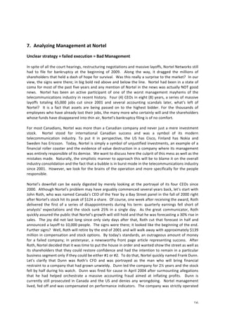 7. Analyzing 
Management 
at 
Nortel 
Unclear 
strategy 
+ 
failed 
execution 
= 
Bad 
Management 
In 
spite 
of 
all 
the 
court 
hearings, 
restructuring 
negotiations 
and 
massive 
layoffs, 
Nortel 
Networks 
still 
had 
to 
file 
for 
bankruptcy 
at 
the 
beginning 
of 
2009. 
Along 
the 
way, 
it 
dragged 
the 
millions 
of 
shareholders 
that 
held 
a 
dash 
of 
hope 
for 
survival. 
Was 
this 
really 
a 
surprise 
to 
the 
market? 
In 
our 
view, 
the 
signs 
were 
there; 
in 
big 
bold 
red 
above 
and 
below 
the 
line. 
Nortel 
had 
been 
in 
a 
state 
of 
coma 
for 
most 
of 
the 
past 
five 
years 
and 
any 
mention 
of 
Nortel 
in 
the 
news 
was 
actually 
NOT 
good 
news. 
Nortel 
has 
been 
an 
active 
participant 
of 
one 
of 
the 
worst 
management 
mayhems 
of 
the 
telecommunications 
industry 
in 
recent 
history. 
Four 
(4) 
CEOs 
in 
eight 
(8) 
years, 
a 
series 
of 
massive 
layoffs 
totaling 
65,000 
jobs 
cut 
since 
2001 
and 
several 
accounting 
scandals 
later, 
what’s 
left 
of 
Nortel? 
It 
is 
a 
fact 
that 
assets 
are 
being 
passed 
on 
to 
the 
highest 
bidder. 
For 
the 
thousands 
of 
employees 
who 
have 
already 
lost 
their 
jobs, 
the 
many 
more 
who 
certainly 
will 
and 
the 
shareholders 
whose 
funds 
have 
disappeared 
into 
thin 
air, 
Nortel’s 
bankruptcy 
filing 
is 
of 
no 
comfort. 
For 
most 
Canadians, 
Nortel 
was 
more 
than 
a 
Canadian 
company 
and 
never 
just 
a 
mere 
investment 
stock. 
Nortel 
stood 
for 
international 
Canadian 
success 
and 
was 
a 
symbol 
of 
its 
modern 
telecommunication 
industry. 
To 
put 
it 
in 
perspective, 
the 
US 
has 
Cisco, 
Finland 
has 
Nokia 
and 
Sweden 
has 
Ericsson. 
Today, 
Nortel 
is 
simply 
a 
symbol 
of 
unjustified 
investments, 
an 
example 
of 
a 
financial 
roller 
coaster 
and 
the 
evidence 
of 
value 
destruction 
in 
a 
company 
where 
its 
management 
was 
entirely 
responsible 
of 
its 
demise. 
We 
want 
to 
discuss 
here 
the 
culprit 
of 
this 
mess 
as 
well 
as 
the 
mistakes 
made. 
Naturally, 
the 
simplistic 
manner 
to 
approach 
this 
will 
be 
to 
blame 
it 
on 
the 
overall 
industry 
consolidation 
and 
the 
fact 
that 
a 
bubble 
is 
in 
burst 
mode 
in 
the 
telecommunications 
industry 
since 
2001. 
However, 
we 
look 
for 
the 
brains 
of 
the 
operation 
and 
more 
specifically 
for 
the 
people 
responsible. 
Nortel’s 
downfall 
can 
be 
easily 
digested 
by 
merely 
looking 
at 
the 
portrayal 
of 
its 
four 
CEOs 
since 
2000. 
Although 
Nortel’s 
problem 
may 
have 
arguably 
commenced 
several 
years 
back, 
let’s 
start 
with 
John 
Roth, 
who 
was 
named 
Canada’s 
CEO 
of 
the 
Year 
by 
a 
Bay 
Street 
panel 
in 
the 
fall 
of 
2000 
right 
after 
Nortel’s 
stock 
hit 
its 
peak 
of 
$124 
a 
share. 
Of 
course, 
one 
week 
after 
receiving 
the 
award, 
Roth 
delivered 
the 
first 
of 
a 
series 
of 
disappointments 
during 
his 
term: 
quarterly 
earnings 
fell 
short 
of 
analysts’ 
expectations 
and 
the 
stock 
sunk 
25% 
in 
a 
single 
day. 
As 
the 
great 
communicator, 
Roth 
quickly 
assured 
the 
public 
that 
Nortel’s 
growth 
will 
still 
hold 
and 
that 
he 
was 
forecasting 
a 
30% 
rise 
in 
sales. 
The 
joy 
did 
not 
last 
long 
since 
only 
sixty 
days 
after 
that, 
Roth 
cut 
that 
forecast 
in 
half 
and 
announced 
a 
layoff 
to 
10,000 
people. 
The 
signs 
were 
there; 
it 
looked 
like 
the 
beginning 
of 
the 
end. 
Further 
signs? 
Well, 
Roth 
will 
retire 
by 
the 
end 
of 
2001 
and 
will 
walk 
away 
with 
approximately 
$139 
million 
in 
compensation 
and 
stock 
options. 
By 
today’s 
standards, 
an 
outrageous 
amount 
of 
money 
for 
a 
failed 
company; 
in 
yesteryear, 
a 
newsworthy 
front 
page 
article 
representing 
success. 
After 
Roth, 
Nortel 
decided 
that 
it 
was 
time 
to 
put 
the 
house 
in 
order 
and 
wanted 
show 
the 
street 
as 
well 
as 
its 
shareholders 
that 
they 
could 
restore 
confidence 
and 
had 
the 
intention 
to 
remain 
in 
a 
particular 
business 
segment 
only 
if 
they 
could 
be 
either 
#1 
or 
#2. 
To 
do 
that, 
Nortel 
quickly 
named 
Frank 
Dunn. 
Let’s 
clarify 
that 
Dunn 
was 
Roth’s 
CFO 
and 
was 
portrayed 
as 
the 
man 
who 
will 
bring 
financial 
restraint 
to 
a 
company 
that 
had 
grown 
unwieldy. 
Dunn 
led 
the 
company 
for 
2½ 
years 
and 
the 
stock 
fell 
by 
half 
during 
his 
watch. 
Dunn 
was 
fired 
for 
cause 
in 
April 
2004 
after 
surmounting 
allegations 
that 
he 
had 
helped 
orchestrate 
a 
massive 
accounting 
fraud 
aimed 
at 
inflating 
profits. 
Dunn 
is 
currently 
still 
prosecuted 
in 
Canada 
and 
the 
US 
and 
denies 
any 
wrongdoing. 
Nortel 
management 
lived, 
fed 
off 
and 
was 
compensated 
on 
performance 
indicators. 
The 
company 
was 
strictly 
operated 
16 
 