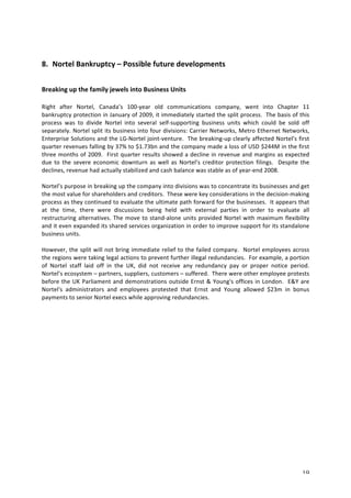 19 
8. Nortel 
Bankruptcy 
– 
Possible 
future 
developments 
Breaking 
up 
the 
family 
jewels 
into 
Business 
Units 
Right 
after 
Nortel, 
Canada’s 
100-­‐year 
old 
communications 
company, 
went 
into 
Chapter 
11 
bankruptcy 
protection 
in 
January 
of 
2009, 
it 
immediately 
started 
the 
split 
process. 
The 
basis 
of 
this 
process 
was 
to 
divide 
Nortel 
into 
several 
self-­‐supporting 
business 
units 
which 
could 
be 
sold 
off 
separately. 
Nortel 
split 
its 
business 
into 
four 
divisions: 
Carrier 
Networks, 
Metro 
Ethernet 
Networks, 
Enterprise 
Solutions 
and 
the 
LG-­‐Nortel 
joint-­‐venture. 
The 
breaking-­‐up 
clearly 
affected 
Nortel’s 
first 
quarter 
revenues 
falling 
by 
37% 
to 
$1.73bn 
and 
the 
company 
made 
a 
loss 
of 
USD 
$244M 
in 
the 
first 
three 
months 
of 
2009. 
First 
quarter 
results 
showed 
a 
decline 
in 
revenue 
and 
margins 
as 
expected 
due 
to 
the 
severe 
economic 
downturn 
as 
well 
as 
Nortel’s 
creditor 
protection 
filings. 
Despite 
the 
declines, 
revenue 
had 
actually 
stabilized 
and 
cash 
balance 
was 
stable 
as 
of 
year-­‐end 
2008. 
Nortel’s 
purpose 
in 
breaking 
up 
the 
company 
into 
divisions 
was 
to 
concentrate 
its 
businesses 
and 
get 
the 
most 
value 
for 
shareholders 
and 
creditors. 
These 
were 
key 
considerations 
in 
the 
decision-­‐making 
process 
as 
they 
continued 
to 
evaluate 
the 
ultimate 
path 
forward 
for 
the 
businesses. 
It 
appears 
that 
at 
the 
time, 
there 
were 
discussions 
being 
held 
with 
external 
parties 
in 
order 
to 
evaluate 
all 
restructuring 
alternatives. 
The 
move 
to 
stand-­‐alone 
units 
provided 
Nortel 
with 
maximum 
flexibility 
and 
it 
even 
expanded 
its 
shared 
services 
organization 
in 
order 
to 
improve 
support 
for 
its 
standalone 
business 
units. 
However, 
the 
split 
will 
not 
bring 
immediate 
relief 
to 
the 
failed 
company. 
Nortel 
employees 
across 
the 
regions 
were 
taking 
legal 
actions 
to 
prevent 
further 
illegal 
redundancies. 
For 
example, 
a 
portion 
of 
Nortel 
staff 
laid 
off 
in 
the 
UK, 
did 
not 
receive 
any 
redundancy 
pay 
or 
proper 
notice 
period. 
Nortel’s 
ecosystem 
– 
partners, 
suppliers, 
customers 
– 
suffered. 
There 
were 
other 
employee 
protests 
before 
the 
UK 
Parliament 
and 
demonstrations 
outside 
Ernst 
& 
Young's 
offices 
in 
London. 
E&Y 
are 
Nortel's 
administrators 
and 
employees 
protested 
that 
Ernst 
and 
Young 
allowed 
$23m 
in 
bonus 
payments 
to 
senior 
Nortel 
execs 
while 
approving 
redundancies. 
 