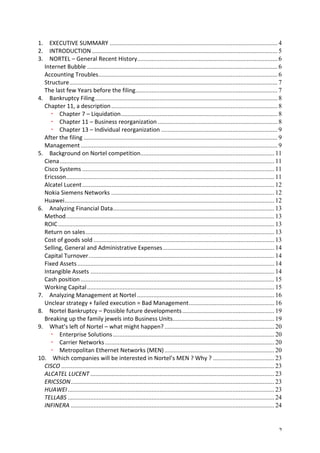 1. 
EXECUTIVE 
SUMMARY ........................................................................................................ 4 
2. 
INTRODUCTION ................................................................................................................... 5 
3. 
NORTEL 
– 
General 
Recent 
History ....................................................................................... 6 
Internet 
Bubble ...................................................................................................................... 6 
Accounting 
Troubles ............................................................................................................... 6 
Structure ................................................................................................................................. 7 
The 
last 
few 
Years 
before 
the 
filing ........................................................................................ 7 
4. 
Bankruptcy 
Filing ................................................................................................................. 8 
Chapter 
11, 
a 
description ....................................................................................................... 8 
Chapter 
7 
– 
Liquidation ................................................................................................. 8 
Chapter 
11 
– 
Business 
reorganization .......................................................................... 8 
Chapter 
13 
– 
Individual 
reorganization ........................................................................ 9 
After 
the 
filing ........................................................................................................................ 9 
Management .......................................................................................................................... 9 
5. 
Background 
on 
Nortel 
competition ................................................................................... 11 
Ciena ..................................................................................................................................... 11 
Cisco 
Systems ....................................................................................................................... 11 
Ericsson ................................................................................................................................. 11 
Alcatel 
Lucent ....................................................................................................................... 12 
Nokia 
Siemens 
Networks ..................................................................................................... 12 
Huawei .................................................................................................................................. 12 
6. 
Analyzing 
Financial 
Data .................................................................................................... 13 
Method ................................................................................................................................. 13 
ROIC ...................................................................................................................................... 13 
Return 
on 
sales ..................................................................................................................... 13 
Cost 
of 
goods 
sold ................................................................................................................ 13 
Selling, 
General 
and 
Administrative 
Expenses ..................................................................... 14 
Capital 
Turnover ................................................................................................................... 14 
Fixed 
Assets .......................................................................................................................... 14 
Intangible 
Assets .................................................................................................................. 14 
Cash 
position ........................................................................................................................ 15 
Working 
Capital .................................................................................................................... 15 
7. 
Analyzing 
Management 
at 
Nortel ..................................................................................... 16 
Unclear 
strategy 
+ 
failed 
execution 
= 
Bad 
Management ..................................................... 16 
8. 
Nortel 
Bankruptcy 
– 
Possible 
future 
developments ......................................................... 19 
Breaking 
up 
the 
family 
jewels 
into 
Business 
Units ............................................................... 19 
9. 
What’s 
left 
of 
Nortel 
– 
what 
might 
happen? .................................................................... 20 
Enterprise 
Solutions .................................................................................................... 20 
Carrier 
Networks ......................................................................................................... 20 
Metropolitan 
Ethernet 
Networks 
(MEN) .................................................................... 20 
10. 
Which 
companies 
will 
be 
interested 
in 
Nortel’s 
MEN 
? 
Why 
? ...................................... 23 
CISCO .................................................................................................................................... 23 
ALCATEL 
LUCENT .................................................................................................................. 23 
ERICSSON .............................................................................................................................. 23 
HUAWEI ................................................................................................................................ 23 
TELLABS ................................................................................................................................ 24 
INFINERA .............................................................................................................................. 24 
2 
 