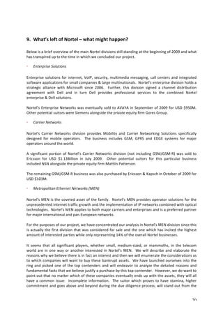 20 
9. What’s 
left 
of 
Nortel 
– 
what 
might 
happen? 
Below 
is 
a 
brief 
overview 
of 
the 
main 
Nortel 
divisions 
still 
standing 
at 
the 
beginning 
of 
2009 
and 
what 
has 
transpired 
up 
to 
the 
time 
in 
which 
we 
concluded 
our 
project. 
Enterprise 
Solutions 
Enterprise 
solutions 
for 
internet, 
VoIP, 
security, 
multimedia 
messaging, 
call 
centers 
and 
integrated 
software 
applications 
for 
small 
companies 
& 
large 
multinationals. 
Nortel’s 
enterprise 
division 
holds 
a 
strategic 
alliance 
with 
Microsoft 
since 
2006. 
Further, 
this 
division 
signed 
a 
channel 
distribution 
agreement 
with 
Dell 
and 
in 
turn 
Dell 
provides 
professional 
services 
to 
the 
combined 
Nortel 
enterprise 
& 
Dell 
solutions. 
Nortel’s 
Enterprise 
Networks 
was 
eventually 
sold 
to 
AVAYA 
in 
September 
of 
2009 
for 
USD 
$950M. 
Other 
potential 
suitors 
were 
Siemens 
alongside 
the 
private 
equity 
firm 
Gores 
Group. 
Carrier 
Networks 
Nortel’s 
Carrier 
Networks 
division 
provides 
Mobility 
and 
Carrier 
Networking 
Solutions 
specifically 
designed 
for 
mobile 
operators. 
The 
business 
includes 
GSM, 
GPRS 
and 
EDGE 
systems 
for 
major 
operators 
around 
the 
world. 
A 
significant 
portion 
of 
Nortel’s 
Carrier 
Networks 
division 
(not 
including 
GSM/GSM-­‐R) 
was 
sold 
to 
Ericsson 
for 
USD 
$1.13Billion 
in 
July 
2009. 
Other 
potential 
suitors 
for 
this 
particular 
business 
included 
NSN 
alongside 
the 
private 
equity 
firm 
Mattlin 
Patterson. 
The 
remaining 
GSM/GSM-­‐R 
business 
was 
also 
purchased 
by 
Ericsson 
& 
Kapsch 
in 
October 
of 
2009 
for 
USD 
$103M. 
Metropolitan 
Ethernet 
Networks 
(MEN) 
Nortel’s 
MEN 
is 
the 
coveted 
asset 
of 
the 
family. 
Nortel’s 
MEN 
provides 
operator 
solutions 
for 
the 
unprecedented 
internet 
traffic 
growth 
and 
the 
implementation 
of 
IP 
networks 
combined 
with 
optical 
technologies. 
Nortel’s 
MEN 
applies 
to 
both 
major 
carriers 
and 
enterprises 
and 
is 
a 
preferred 
partner 
for 
major 
international 
and 
pan-­‐European 
networks. 
For 
the 
purposes 
of 
our 
project, 
we 
have 
concentrated 
our 
analysis 
in 
Nortel’s 
MEN 
division 
since 
this 
is 
actually 
the 
first 
division 
that 
was 
considered 
for 
sale 
and 
the 
one 
which 
has 
incited 
the 
highest 
amount 
of 
interested 
parties 
while 
only 
representing 
14% 
of 
the 
overall 
Nortel 
businesses. 
It 
seems 
that 
all 
significant 
players, 
whether 
small, 
medium-­‐sized, 
or 
mammoths, 
in 
the 
telecom 
world 
are 
in 
one 
way 
or 
another 
interested 
in 
Nortel’s 
MEN. 
We 
will 
describe 
and 
elaborate 
the 
reasons 
why 
we 
believe 
there 
is 
in 
fact 
an 
interest 
and 
then 
we 
will 
enumerate 
the 
considerations 
as 
to 
which 
companies 
will 
want 
to 
buy 
these 
bankrupt 
assets. 
We 
have 
launched 
ourselves 
into 
the 
ring 
and 
picked 
one 
of 
the 
top 
contenders 
and 
will 
endeavor 
to 
analyze 
the 
detailed 
reasons 
and 
fundamental 
facts 
that 
we 
believe 
justify 
a 
purchase 
by 
this 
top 
contender. 
However, 
we 
do 
want 
to 
point 
out 
that 
no 
matter 
which 
of 
these 
companies 
eventually 
ends 
up 
with 
the 
assets, 
they 
will 
all 
have 
a 
common 
issue: 
incomplete 
information. 
The 
suitor 
which 
proves 
to 
have 
stamina, 
higher 
commitment 
and 
goes 
above 
and 
beyond 
during 
the 
due 
diligence 
process, 
will 
stand 
out 
from 
the 
 