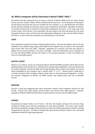 10. 
Which 
companies 
will 
be 
interested 
in 
Nortel’s 
MEN 
? 
Why 
? 
We 
believe 
that 
the 
companies 
that 
can 
have 
an 
interest 
in 
Nortel’s 
MEN 
assets 
are: 
Cisco, 
Alcatel 
Lucent, 
Ericsson, 
Huawei, 
Tellabs, 
Infinera, 
Nokia 
Siemens 
and 
Ciena. 
For 
the 
purpose 
of 
the 
project, 
we 
will 
discuss 
here 
only 
the 
ones 
we 
consider 
the 
most 
relevant. 
It 
is 
a 
possibility 
that 
all 
of 
them 
will 
be 
certainly 
snuffling 
around 
these 
assets 
to 
gain 
competitive 
information, 
regardless 
of 
whether 
or 
not 
they 
actually 
have 
an 
intention 
of 
acquiring 
or 
bidding 
for 
the 
assets. 
In 
our 
view, 
only 
a 
few 
of 
them 
have 
a 
true 
interest 
in 
the 
acquisition; 
the 
key 
vendors 
that 
may 
fully 
grasp 
the 
true 
value 
proposed 
by 
these 
assets 
and 
that 
have 
the 
appropriate 
willingness 
to 
pay 
may 
be 
Nokia 
Siemens 
and 
Ciena. 
As 
such, 
these 
two 
companies 
are 
discussed 
last 
in 
this 
section. 
CISCO 
Cisco 
would 
love 
to 
get 
their 
hands 
on 
Nortel’s 
Optical 
Assets. 
Cisco 
has 
the 
highest 
amount 
of 
cash 
available 
of 
any 
telecom 
player 
today 
(USD 
$35B) 
and 
the 
highest 
rate 
of 
success 
in 
the 
acquisition 
arena 
(more 
than 
150 
since 
1993). 
However, 
integration 
of 
a 
business 
unit 
that 
also 
requires 
a 
degree 
of 
turn-­‐around 
activities 
is 
not 
Cisco’s 
strength. 
Given 
the 
information 
we’ve 
analyzed, 
we 
can 
see 
that 
Nortel 
MEN’s 
division 
will 
require 
a 
turn-­‐around 
specialist 
in 
order 
to 
provide 
true 
return 
for 
all 
possible 
buyers. 
ALCATEL 
LUCENT 
Based 
on 
our 
analysis, 
we 
do 
not 
necessarily 
believe 
that 
Nortel 
MEN’s 
portfolio 
will 
fit 
well 
into 
the 
existing 
Alcatel-­‐Lucent 
product 
line. 
Alcatel-­‐Lucent 
already 
enjoys 
leadership 
in 
three 
(3) 
of 
the 
four 
(4) 
market 
segments 
covered 
by 
MEN 
and 
the 
gap 
between 
their 
number 
one 
position 
will 
not 
be 
easily 
challenged 
by 
any 
company 
that 
is 
placed 
either 
3rd 
or 
4th. 
Alcatel-­‐Lucent’s 
leadership 
is 
currently 
focused 
on 
their 
strategic 
initiative 
rather 
than 
on 
restructuring 
and 
integrating. 
Further, 
the 
previous 
integration 
of 
Nortel’s 
3G 
UMTS 
division 
into 
Alcatel-­‐Lucent 
was 
not 
a 
complete 
success. 
ERICSSON 
Ericsson 
is 
quite 
busy 
digesting 
their 
latest 
acquisition: 
Nortel’s 
Carrier 
Networks 
division 
for 
USD 
$1.13B. 
Ericsson 
has 
a 
40G 
solution 
and 
firm 
plans 
and 
trials 
for 
their 
100G 
products. 
However, 
acquisition 
of 
Nortel’s 
MEN 
will 
allow 
them 
to 
speed 
up 
their 
entrance 
into 
the 
100G 
market. 
HUAWEI 
Acquisition 
by 
Huawei 
makes 
a 
lot 
of 
sense. 
Not 
only 
will 
Huawei, 
will 
gain 
entry 
into 
the 
long-­‐ 
coveted 
US 
market, 
but 
it 
will 
also 
complement 
its 
own 
optical 
portfolio. 
The 
issue 
is 
that 
Huawei 
will 
still 
be 
considered 
a 
foreign 
entity 
and 
does 
not 
offer 
any 
evident 
guarantees 
to 
Nortel’s 
existing 
US 
government 
contracts. 
The 
idea 
of 
transporting 
“government 
sensitive” 
traffic 
is 
not 
a 
pill 
easily 
swallowed 
and 
will 
be 
tough 
to 
get 
approval. 
23 
 