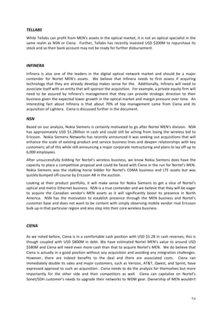 TELLABS 
While 
Tellabs 
can 
profit 
from 
MEN’s 
assets 
in 
the 
optical 
market, 
it 
is 
not 
an 
optical 
specialist 
in 
the 
same 
realm 
as 
NSN 
or 
Ciena. 
Further, 
Tellabs 
has 
recently 
invested 
USD 
$200M 
to 
repurchase 
its 
stock 
and 
so 
their 
bank 
account 
may 
not 
be 
ready 
for 
further 
disbursement. 
INFINERA 
Infinera 
is 
also 
one 
of 
the 
leaders 
in 
the 
digital 
optical 
network 
market 
and 
should 
be 
a 
major 
contender 
for 
Nortel 
MEN’s 
assets. 
We 
believe 
that 
Infinera 
needs 
to 
first 
assess 
if 
acquiring 
technology 
that 
they 
are 
already 
develop 
makes 
sense 
for 
the. 
Additionally, 
Infinera 
will 
need 
to 
associate 
itself 
with 
an 
entity 
that 
will 
sponsor 
the 
acquisition. 
For 
example, 
a 
private 
equity 
firm 
will 
need 
to 
be 
assured 
by 
Infinera’s 
management 
that 
they 
can 
provide 
strategic 
direction 
to 
their 
business 
given 
the 
expected 
lower 
growth 
in 
the 
optical 
market 
and 
margin 
pressure 
over 
time. 
An 
interesting 
fact 
about 
Infinera 
is 
that 
about 
70% 
of 
top 
management 
came 
from 
Ciena 
and 
its 
acquisition 
of 
Lightera. 
Ciena 
is 
discussed 
further 
in 
the 
document. 
NSN 
Based 
on 
our 
analysis, 
Nokia 
Siemens 
is 
certainly 
motivated 
to 
go 
after 
Nortel 
MEN’s 
division. 
NSN 
has 
approximately 
USD 
$1.2Billion 
in 
cash 
and 
could 
still 
be 
aching 
from 
losing 
the 
wireless 
bid 
to 
Ericsson. 
Nokia 
Siemens 
Networks 
has 
recently 
announced 
it 
was 
seeking 
out 
acquisitions 
that 
will 
enhance 
the 
scale 
of 
existing 
product 
and 
service 
business 
lines 
and 
deepen 
relationships 
with 
key 
customers; 
all 
of 
this 
while 
still 
announcing 
a 
major 
corporate 
restructuring 
and 
plans 
to 
lay 
off 
up 
to 
6,000 
employees. 
After 
unsuccessfully 
bidding 
for 
Nortel's 
wireless 
business, 
we 
know 
Nokia 
Siemens 
does 
have 
the 
capacity 
to 
place 
a 
competitive 
proposal 
and 
could 
be 
faced 
with 
Ciena 
in 
the 
run 
for 
Nortel’s 
MEN. 
Nokia 
Siemens 
was 
the 
stalking 
horse 
bidder 
for 
Nortel's 
CDMA 
business 
and 
LTE 
assets 
but 
was 
quickly 
bumped 
off-­‐course 
by 
Ericsson 
AB 
in 
the 
auction. 
Looking 
at 
their 
product 
portfolio, 
it 
will 
make 
sense 
for 
Nokia 
Siemens 
to 
get 
a 
slice 
of 
Nortel's 
optical 
and 
metro 
Ethernet 
business. 
NSN 
is 
a 
true 
contender 
and 
we 
believe 
that 
they 
will 
be 
eager 
to 
acquire 
the 
Canadian 
vendor's 
MEN 
assets 
as 
it 
will 
significantly 
boost 
its 
presence 
in 
North 
America. 
NSN 
has 
the 
motivation 
to 
establish 
presence 
through 
the 
MEN 
business 
and 
Nortel's 
customer 
base 
and 
does 
not 
want 
to 
be 
content 
with 
simply 
observing 
mobile 
vendor 
rival 
Ericsson 
bulk 
up 
in 
that 
particular 
region 
and 
also 
step 
into 
their 
core 
wireless 
business. 
24 
CIENA 
As 
we 
noted 
before, 
Ciena 
is 
in 
a 
comfortable 
cash 
position 
with 
USD 
$1.2B 
in 
cash 
reserves; 
this 
is 
though 
coupled 
with 
USD 
$800M 
in 
debt. 
We 
have 
estimated 
Nortel 
MEN’s 
value 
to 
around 
USD 
$580M 
and 
Ciena 
will 
need 
even 
more 
cash 
than 
that 
to 
acquire 
Nortel’s 
MEN. 
We 
do 
believe 
that 
Ciena 
is 
actually 
in 
a 
good 
position 
without 
any 
acquisition 
and 
avoiding 
any 
integration 
challenges. 
However, 
there 
are 
indeed 
benefits 
to 
the 
deal 
and 
there 
are 
associated 
costs. 
Ciena 
can 
immediately 
double 
its 
sales 
and 
major 
customers, 
such 
as 
Verizon, 
AT&T, 
Qwest, 
and 
Sprint, 
have 
expressed 
approval 
to 
such 
an 
acquisition. 
Ciena 
needs 
to 
do 
the 
analysis 
for 
themselves 
but 
more 
importantly 
for 
the 
other 
side 
and 
their 
competitors 
as 
well. 
Ciena 
can 
capitalize 
on 
Nortel’s 
Sonet/SDH 
customer’s 
needs 
to 
upgrade 
their 
networks 
to 
WDM 
gear. 
Ownership 
of 
MEN 
wouldn't 
 